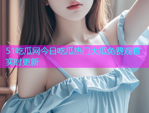 51吃瓜网今日吃瓜热门大瓜免费观看实时更新