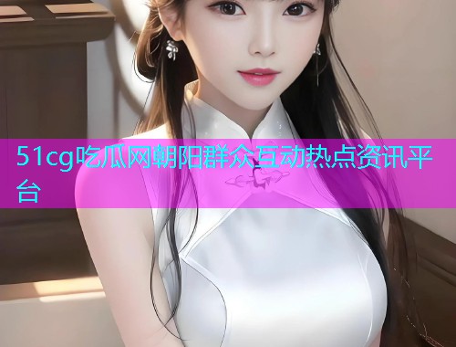 51cg吃瓜网朝阳群众互动热点资讯平台