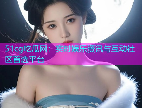 51cg吃瓜网：实时娱乐资讯与互动社区首选平台