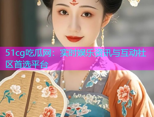 51cg吃瓜网：实时娱乐资讯与互动社区首选平台