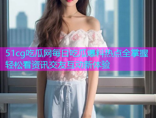 51cg吃瓜网每日吃瓜爆料热点全掌握轻松看资讯交友互动新体验