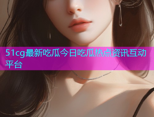 51cg最新吃瓜今日吃瓜热点资讯互动平台