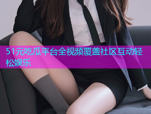 51元吃瓜平台全视频覆盖社区互动轻松娱乐