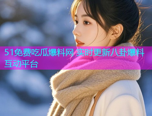 51免费吃瓜爆料网 实时更新八卦爆料互动平台