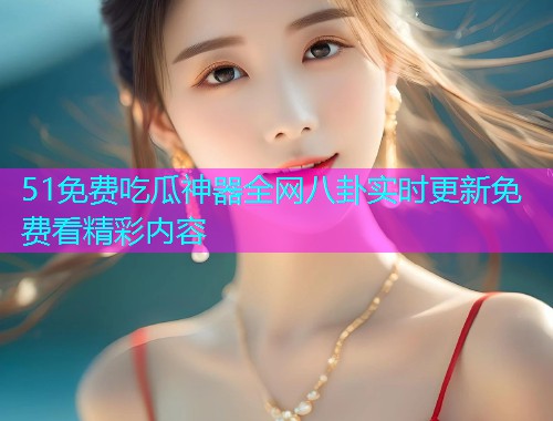 51免费吃瓜神器全网八卦实时更新免费看精彩内容