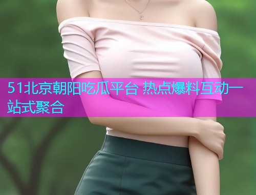 51北京朝阳吃瓜平台 热点爆料互动一站式聚合