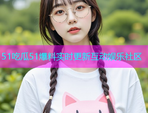 51吃瓜51爆料实时更新互动娱乐社区