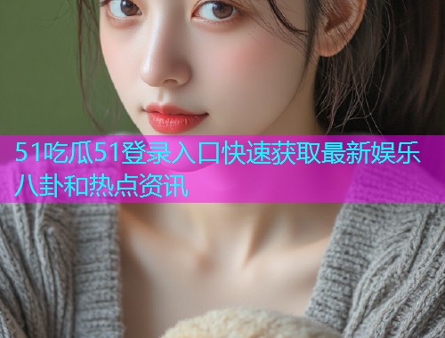 51吃瓜51登录入口快速获取最新娱乐八卦和热点资讯