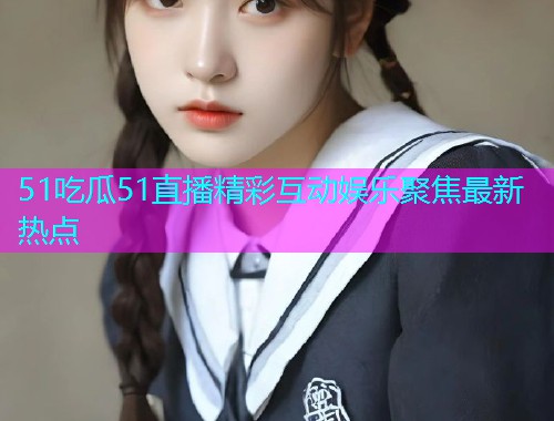 51吃瓜51直播精彩互动娱乐聚焦最新热点