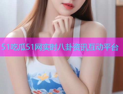51吃瓜51网实时八卦资讯互动平台