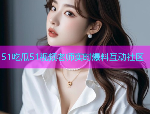 51吃瓜51视频老师实时爆料互动社区