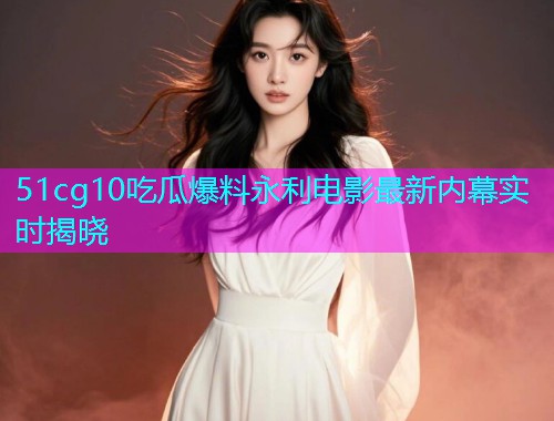 51cg10吃瓜爆料永利电影最新内幕实时揭晓