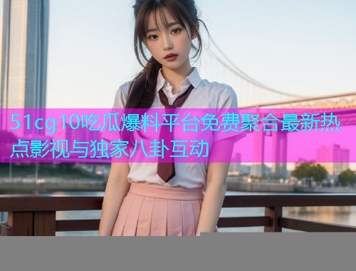 51cg10吃瓜爆料平台免费聚合最新热点影视与独家八卦互动