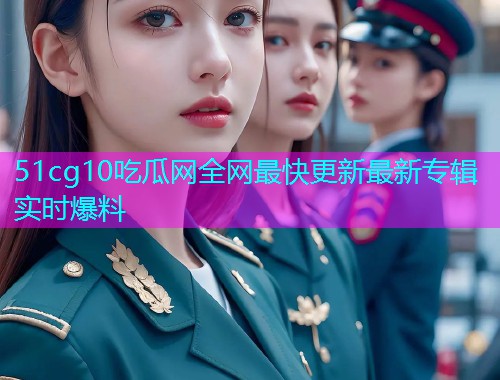51cg10吃瓜网全网最快更新最新专辑实时爆料