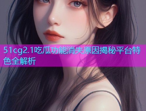 51cg2.1吃瓜功能消失原因揭秘平台特色全解析