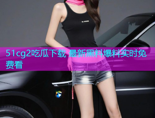 51cg2吃瓜下载 最新黑料爆料实时免费看