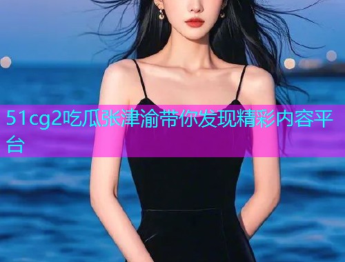 51cg2吃瓜张津渝带你发现精彩内容平台