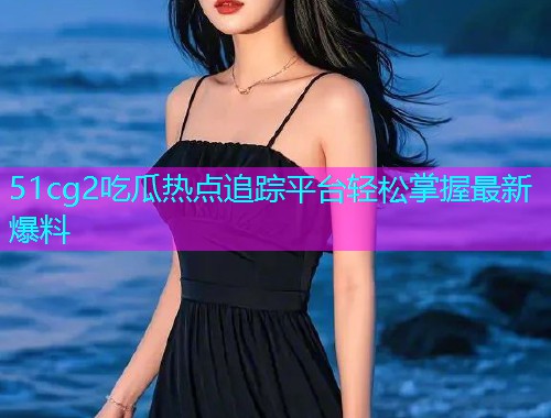 51cg2吃瓜热点追踪平台轻松掌握最新爆料