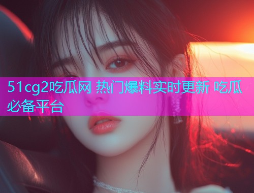 51cg2吃瓜网 热门爆料实时更新 吃瓜必备平台