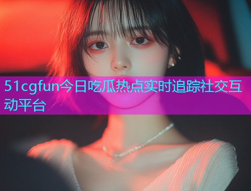 51cgfun今日吃瓜热点实时追踪社交互动平台