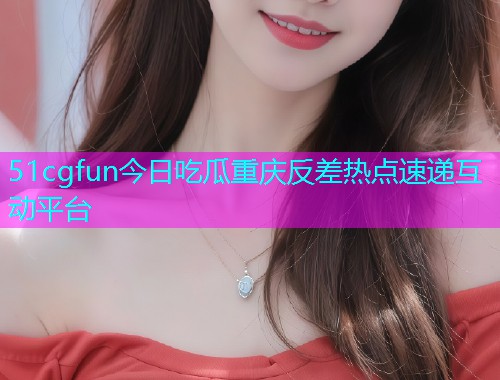 51cgfun今日吃瓜重庆反差热点速递互动平台