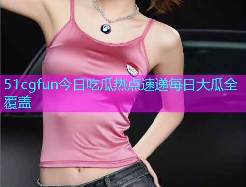 51cgfun今日吃瓜热点速递每日大瓜全覆盖