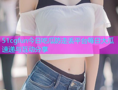 51cgfun今日吃瓜防走丢平台每日大瓜速递与互动分享