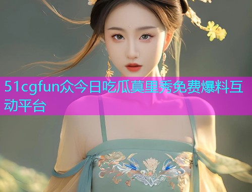 51cgfun众今日吃瓜莫里秀免费爆料互动平台