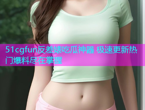 51cgfun反差婊吃瓜神器 极速更新热门爆料尽在掌握