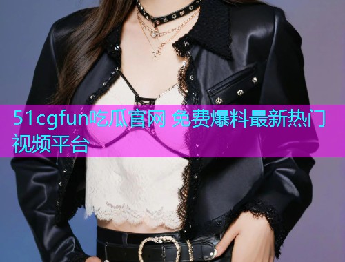 51cgfun吃瓜官网 免费爆料最新热门视频平台