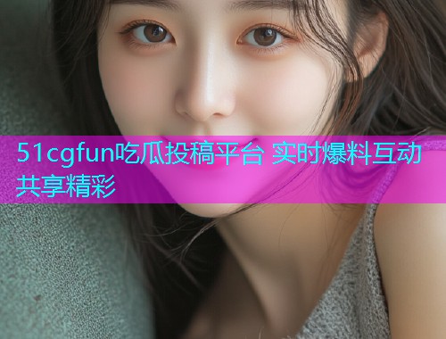 51cgfun吃瓜投稿平台 实时爆料互动共享精彩