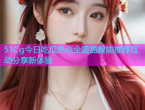 51Cg今日吃瓜热点全覆盖智能推荐互动分享新体验