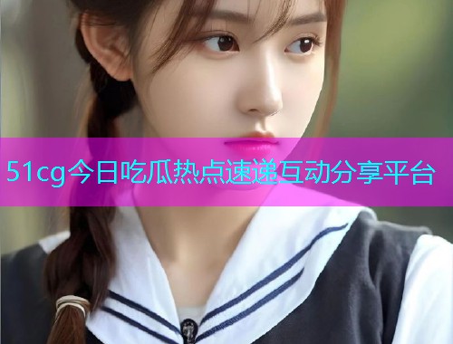 51cg今日吃瓜热点速递互动分享平台