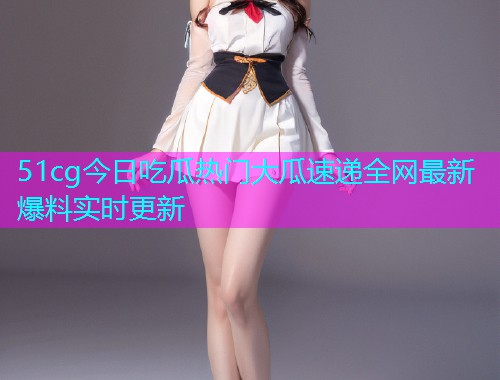 51cg今日吃瓜热门大瓜速递全网最新爆料实时更新