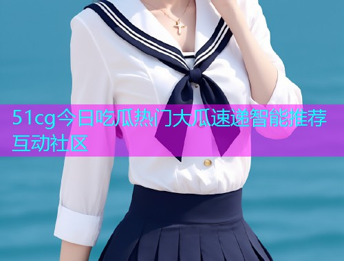 51cg今日吃瓜热门大瓜速递智能推荐互动社区