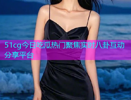 51cg今日吃瓜热门聚焦实时八卦互动分享平台
