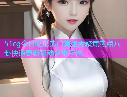 51cg今日吃瓜热门莫里秀聚焦热点八卦快速更新互动分享平台