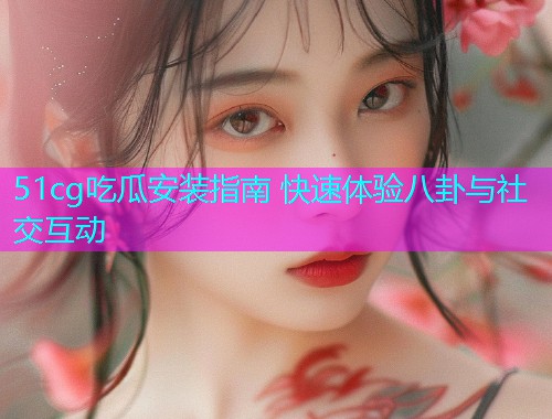 51cg吃瓜安装指南 快速体验八卦与社交互动