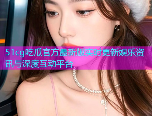 51cg吃瓜官方最新版实时更新娱乐资讯与深度互动平台