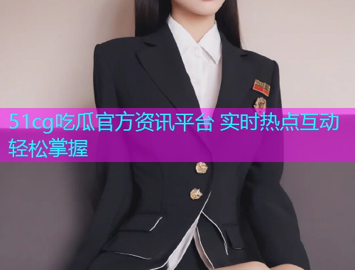 51cg吃瓜官方资讯平台 实时热点互动轻松掌握