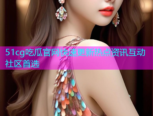 51cg吃瓜官网快速更新热点资讯互动社区首选