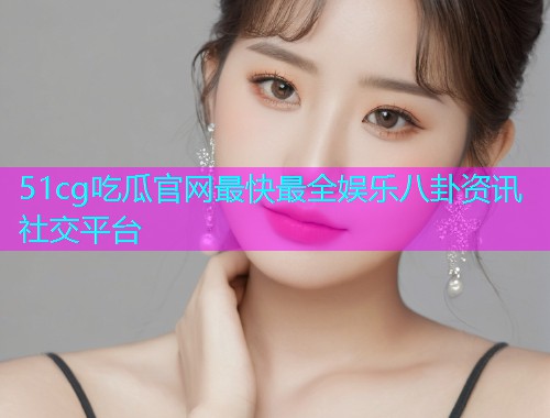 51cg吃瓜官网最快最全娱乐八卦资讯社交平台