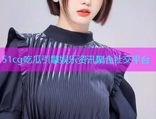 51cg吃瓜引擎娱乐资讯聚合社交平台