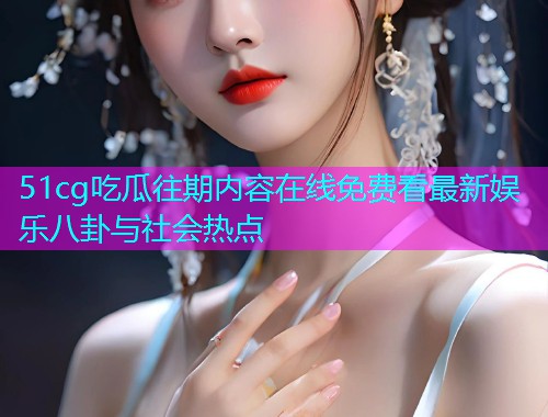 51cg吃瓜往期内容在线免费看最新娱乐八卦与社会热点