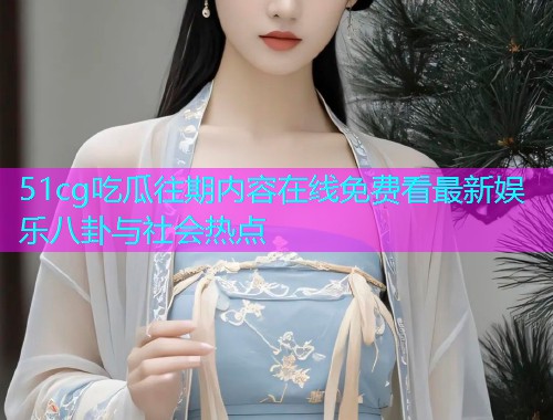 51cg吃瓜往期内容在线免费看最新娱乐八卦与社会热点