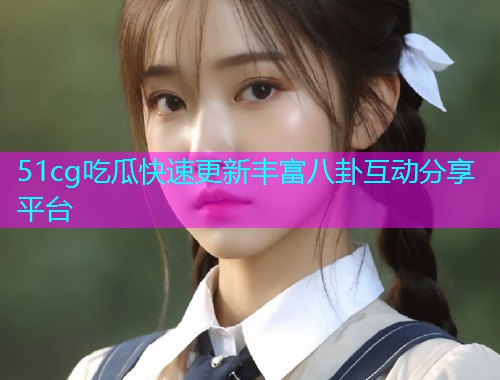 51cg吃瓜快速更新丰富八卦互动分享平台