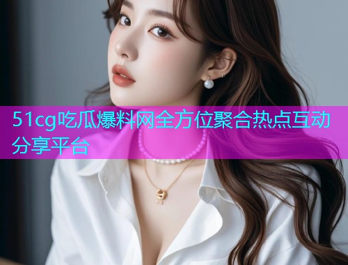 51cg吃瓜爆料网全方位聚合热点互动分享平台