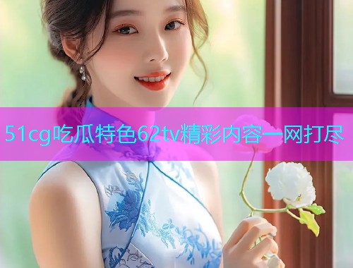 51cg吃瓜特色62tv精彩内容一网打尽