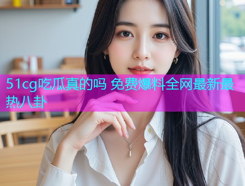 51cg吃瓜真的吗 免费爆料全网最新最热八卦