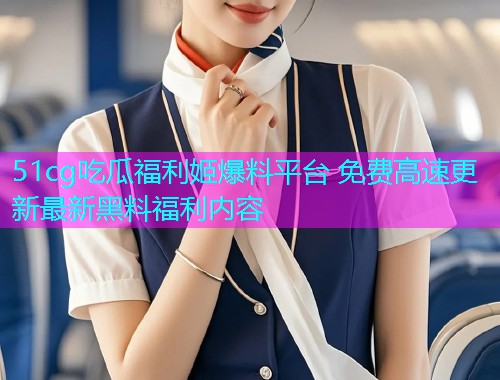 51cg吃瓜福利姬爆料平台 免费高速更新最新黑料福利内容